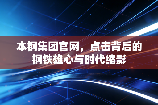 本钢集团官网，点击背后的钢铁雄心与时代缩影