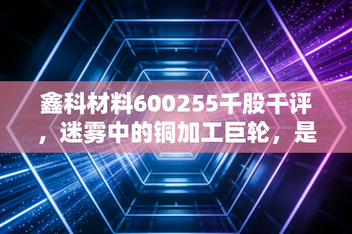 鑫科材料600255千股千评，迷雾中的铜加工巨轮，是价值洼地还是情绪博弈？