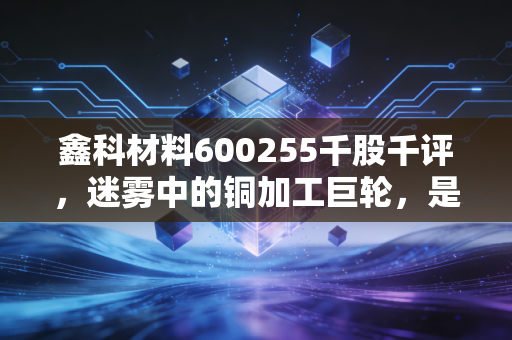 鑫科材料600255千股千评，迷雾中的铜加工巨轮，是价值洼地还是情绪博弈？