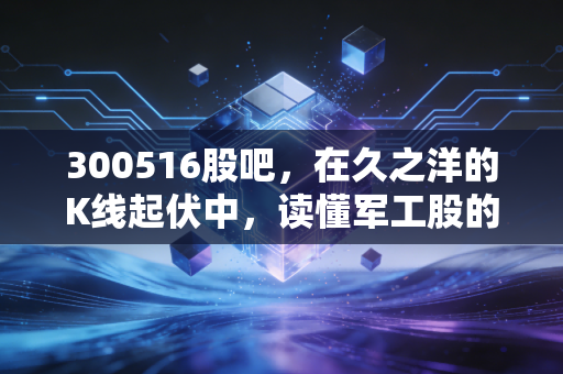 300516股吧,在久之洋的K线起伏中,读懂军工股的孤独与狂欢