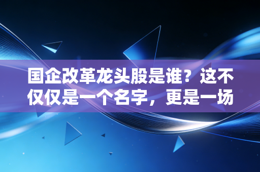 国企改革龙头股是谁？这不仅仅是一个名字，更是一场关于价值重估的财富迁徙