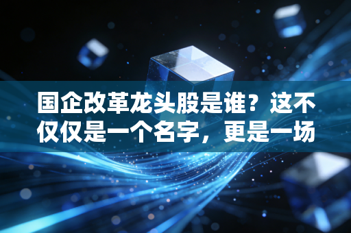 国企改革龙头股是谁？这不仅仅是一个名字，更是一场关于价值重估的财富迁徙
