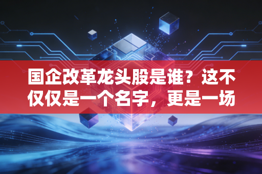 国企改革龙头股是谁？这不仅仅是一个名字，更是一场关于价值重估的财富迁徙