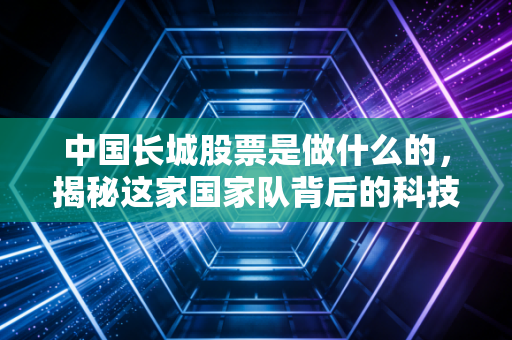 中国长城股票是做什么的,揭秘这家国家队背后的科技底座与投资逻辑