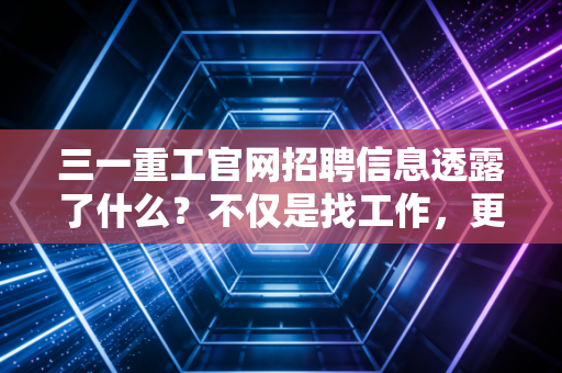 三一重工官网招聘信息透露了什么?不仅是找工作,更是读懂中国经济