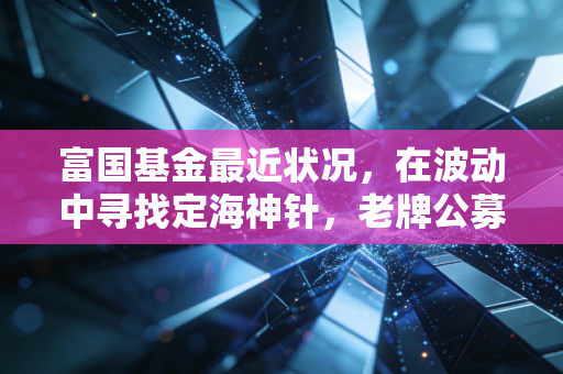 富国基金最近状况，在波动中寻找定海神针，老牌公募的转型与坚守