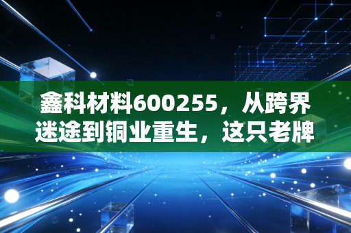 鑫科材料600255，从跨界迷途到铜业重生，这只老牌材料股到底还能不能打？