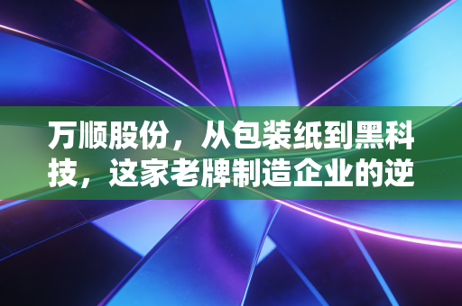万顺股份,从包装纸到黑科技,这家老牌制造企业的逆袭之路值得重仓吗?