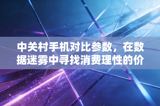 中关村手机对比参数，在数据迷雾中寻找消费理性的价值锚点