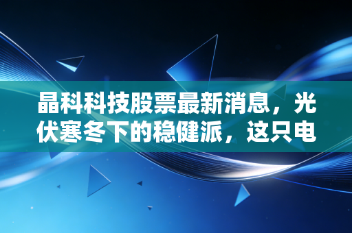 晶科科技股票最新消息，光伏寒冬下的稳健派，这只电站龙头还能买吗？