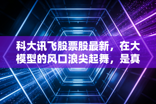科大讯飞股票股最新,在大模型的风口浪尖起舞,是真AI还是伪繁荣?