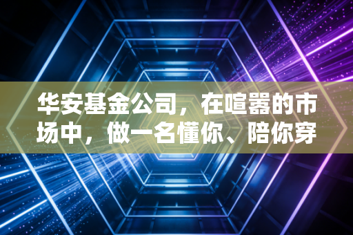 华安基金公司,在喧嚣的市场中,做一名懂你、陪你穿越周期的老朋友