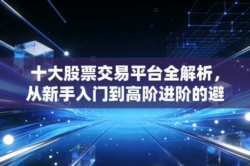十大股票交易平台全解析，从新手入门到高阶进阶的避坑指南