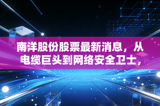 南洋股份股票最新消息,从电缆巨头到网络安全卫士,这只改名换姓的股到底还有没有戏?
