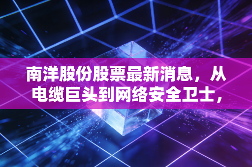 南洋股份股票最新消息,从电缆巨头到网络安全卫士,这只改名换姓的股到底还有没有戏?