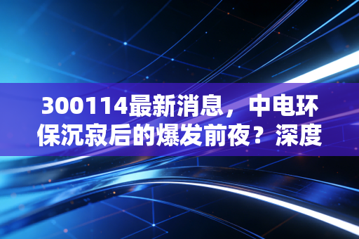 300114最新消息，中电环保沉寂后的爆发前夜？深度拆解这只环保老兵的真实底色