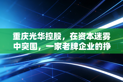 重庆光华控股，在资本迷雾中突围，一家老牌企业的挣扎与重生启示录