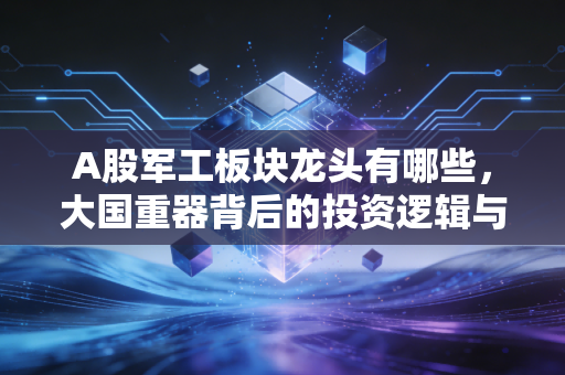 A股军工板块龙头有哪些，大国重器背后的投资逻辑与核心标的深度解析