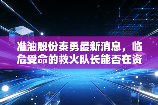 准油股份秦勇最新消息,临危受命的救火队长能否在资本寒冬中点燃希望之火?