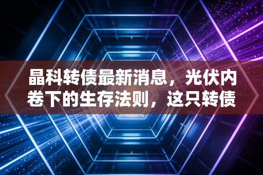 晶科转债最新消息,光伏内卷下的生存法则,这只转债到底值不值得拿?