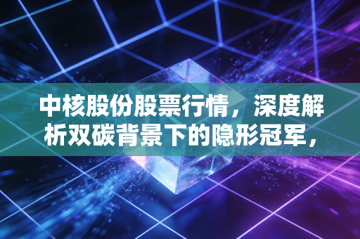 中核股份股票行情，深度解析双碳背景下的隐形冠军，这只国家队能否成为你的压舱石？