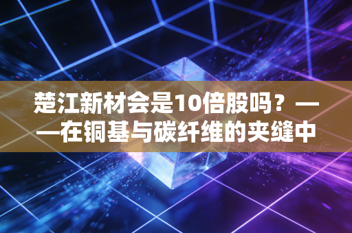 楚江新材会是10倍股吗？——在铜基与碳纤维的夹缝中，寻找下一个隐形冠军的星辰大海