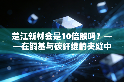 楚江新材会是10倍股吗？——在铜基与碳纤维的夹缝中，寻找下一个隐形冠军的星辰大海