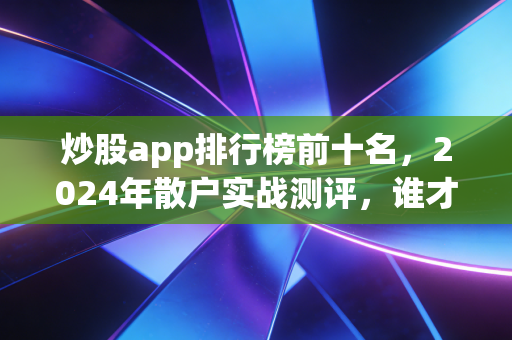 炒股app排行榜前十名，2024年散户实战测评，谁才是你的赚钱神助攻？