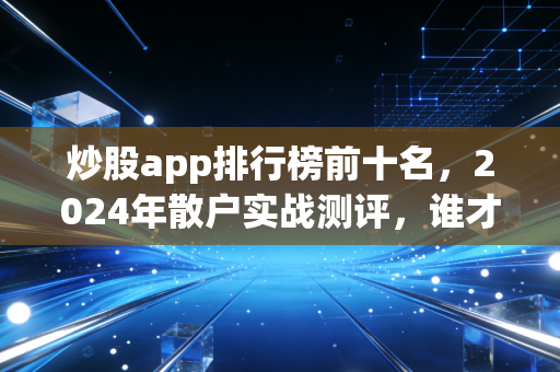 炒股app排行榜前十名，2024年散户实战测评，谁才是你的赚钱神助攻？