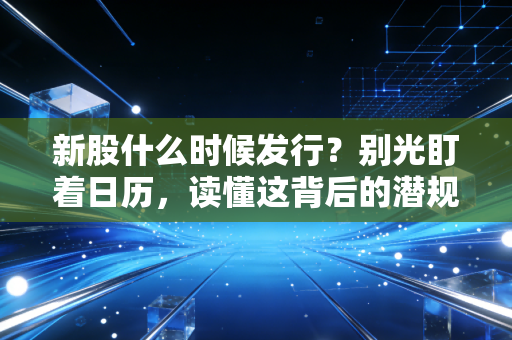 新股什么时候发行？别光盯着日历，读懂这背后的潜规则与投资真相