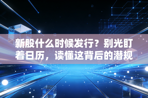 新股什么时候发行？别光盯着日历，读懂这背后的潜规则与投资真相