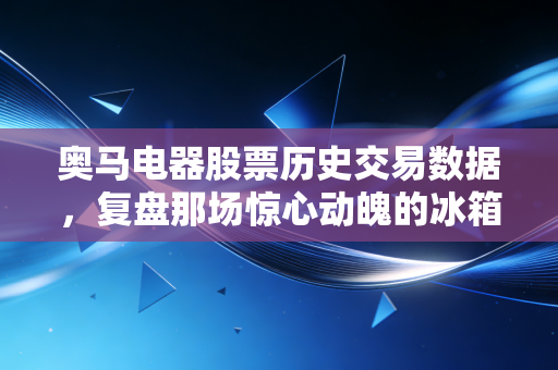 奥马电器股票历史交易数据，复盘那场惊心动魄的冰箱与金融的生死博弈
