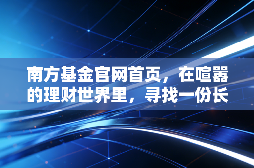 南方基金官网首页，在喧嚣的理财世界里，寻找一份长期主义的安宁