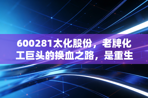 600281太化股份,老牌化工巨头的换血之路,是重生还是昙花一现?