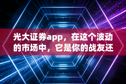 光大证券app，在这个波动的市场中，它是你的战友还是累赘？——一个老股民的深度体验与思考