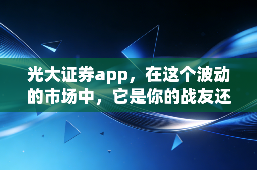 光大证券app，在这个波动的市场中，它是你的战友还是累赘？——一个老股民的深度体验与思考
