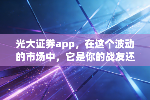 光大证券app，在这个波动的市场中，它是你的战友还是累赘？——一个老股民的深度体验与思考