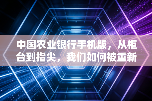 中国农业银行手机版，从柜台到指尖，我们如何被重新定义的数字生活改变了