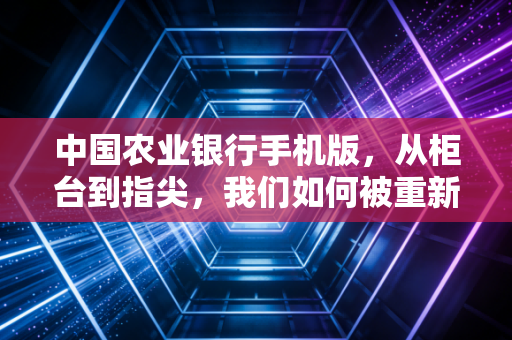 中国农业银行手机版，从柜台到指尖，我们如何被重新定义的数字生活改变了