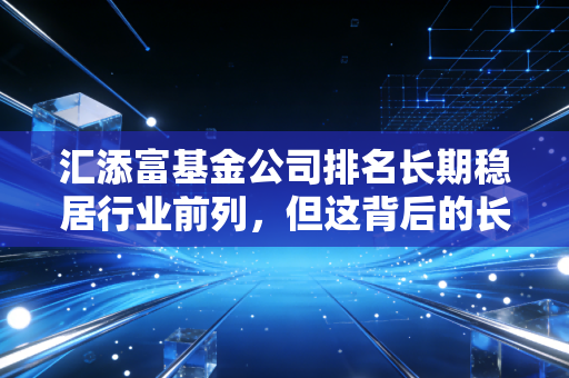 汇添富基金公司排名长期稳居行业前列,但这背后的长跑精神才是普通投资者最该关注的