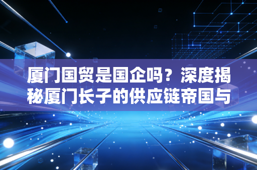 厦门国贸是国企吗？深度揭秘厦门长子的供应链帝国与投资真相