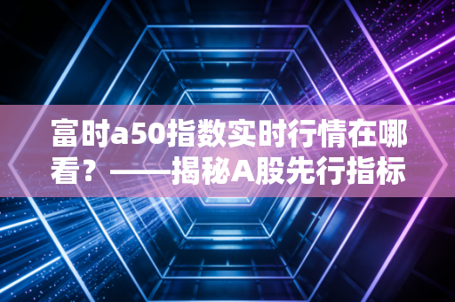 富时a50指数实时行情在哪看?——揭秘A股先行指标背后的交易逻辑与实战心得