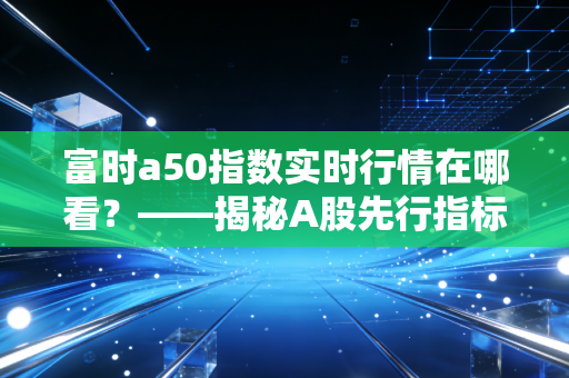 富时a50指数实时行情在哪看?——揭秘A股先行指标背后的交易逻辑与实战心得