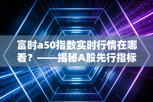 富时a50指数实时行情在哪看？——揭秘A股先行指标背后的交易逻辑与实战心得