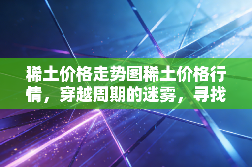 稀土价格走势图稀土价格行情，穿越周期的迷雾，寻找工业黄金的真实价值锚点