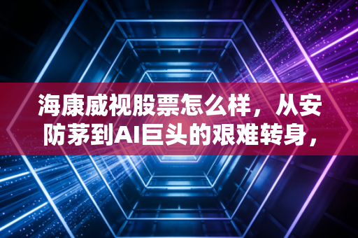 海康威视股票怎么样，从安防茅到AI巨头的艰难转身，还值得长线持有吗？