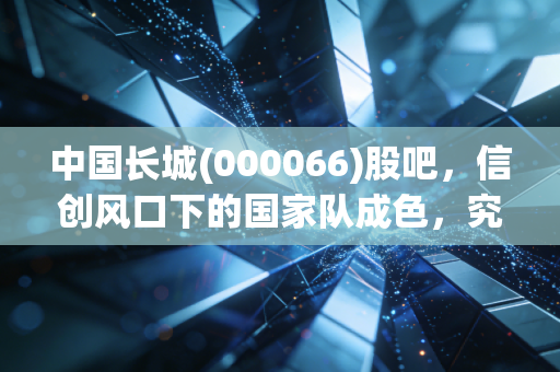 中国长城(000066)股吧，信创风口下的国家队成色，究竟是信仰还是博弈？