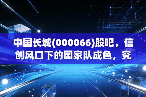 中国长城(000066)股吧，信创风口下的国家队成色，究竟是信仰还是博弈？