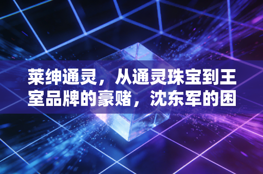 莱绅通灵，从通灵珠宝到王室品牌的豪赌，沈东军的困局与突围