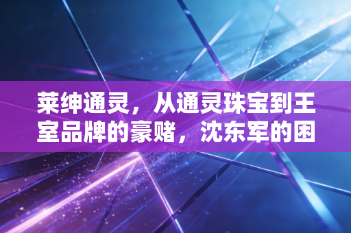 莱绅通灵，从通灵珠宝到王室品牌的豪赌，沈东军的困局与突围